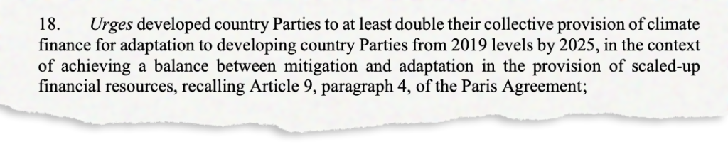 18. Urges developed country Parties to at least double their collective provision of climate finance for adaptation to developing country Parties from 2019 levels by 2025, in the context of achieving a balance between mitigation and adaptation in the provision of scaled-up financial resources, recalling Article 9, paragraph 4, of the Paris Agreement;