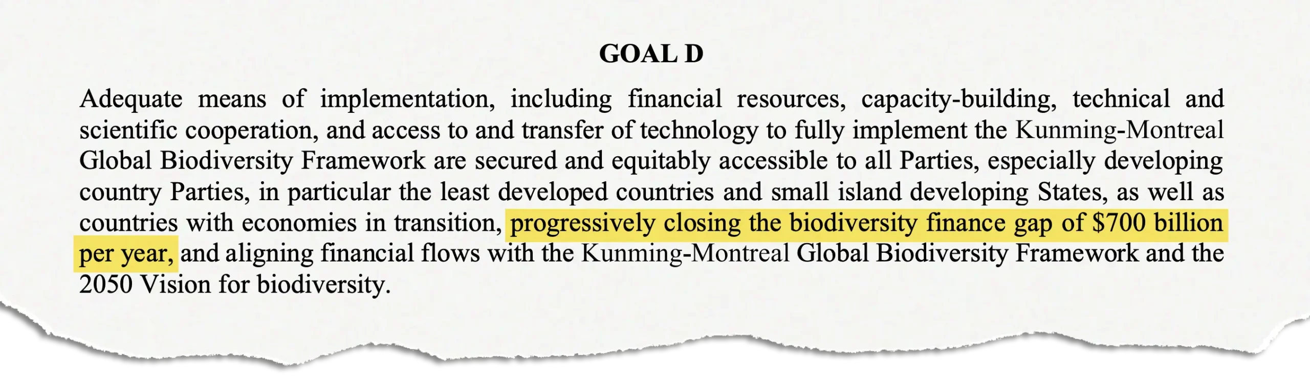 Clipping from the Kunming-Montreal Global Biodiversity Framework, page 9: "Adequate means of implementation, including financial resources, capacity-building, technical and scientific cooperation, and access to and transfer of technology to fully implement the Kunming-Montreal Global Biodiversity Framework are secured and equitably accessible to all Parties, especially developing country Parties, in particular the least developed countries and small island developing States, as well as countries with economies in transition, progressively closing the biodiversity finance gap of $700 billion per year, and aligning financial flows with the Kunming-Montreal Global Biodiversity Framework and the 2050 Vision for biodiversity."