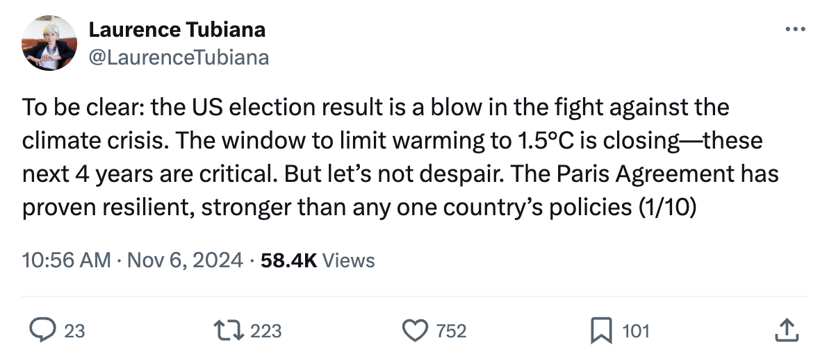 Laurence Tubiana on X/Twitter (@LaurenceTubiana): To be clear: the US election result is a blow in the fight against the climate crisis. The window to limit warming to 1.5°C is closing—these next 4 years are critical. But let’s not despair. The Paris Agreement has proven resilient, stronger than any one country’s policies (1/10)