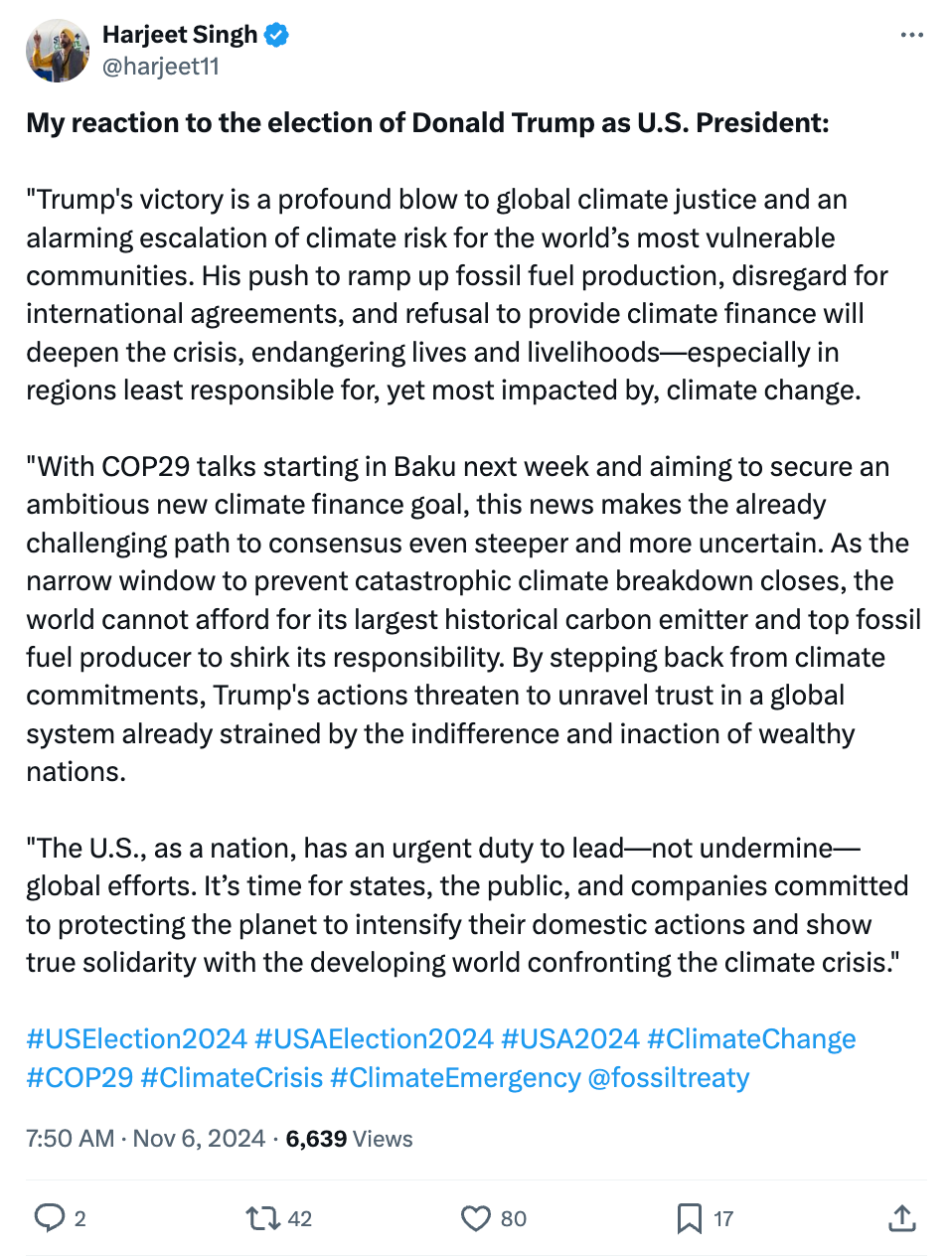 Harjeet Singh on X/Twitter (@harjeet11): My reaction to the election of Donald Trump as U.S. President: "Trump's victory is a profound blow to global climate justice and an alarming escalation of climate risk for the world’s most vulnerable communities. His push to ramp up fossil fuel production, disregard for international agreements, and refusal to provide climate finance will deepen the crisis, endangering lives and livelihoods—especially in regions least responsible for, yet most impacted by, climate change. "With COP29 talks starting in Baku next week and aiming to secure an ambitious new climate finance goal, this news makes the already challenging path to consensus even steeper and more uncertain. As the narrow window to prevent catastrophic climate breakdown closes, the world cannot afford for its largest historical carbon emitter and top fossil fuel producer to shirk its responsibility. By stepping back from climate commitments, Trump's actions threaten to unravel trust in a global system already strained by the indifference and inaction of wealthy nations. "The U.S., as a nation, has an urgent duty to lead—not undermine—global efforts. It’s time for states, the public, and companies committed to protecting the planet to intensify their domestic actions and show true solidarity with the developing world confronting the climate crisis." #USElection2024 #USAElection2024 #USA2024 #ClimateChange #COP29 #ClimateCrisis #ClimateEmergency @fossiltreaty