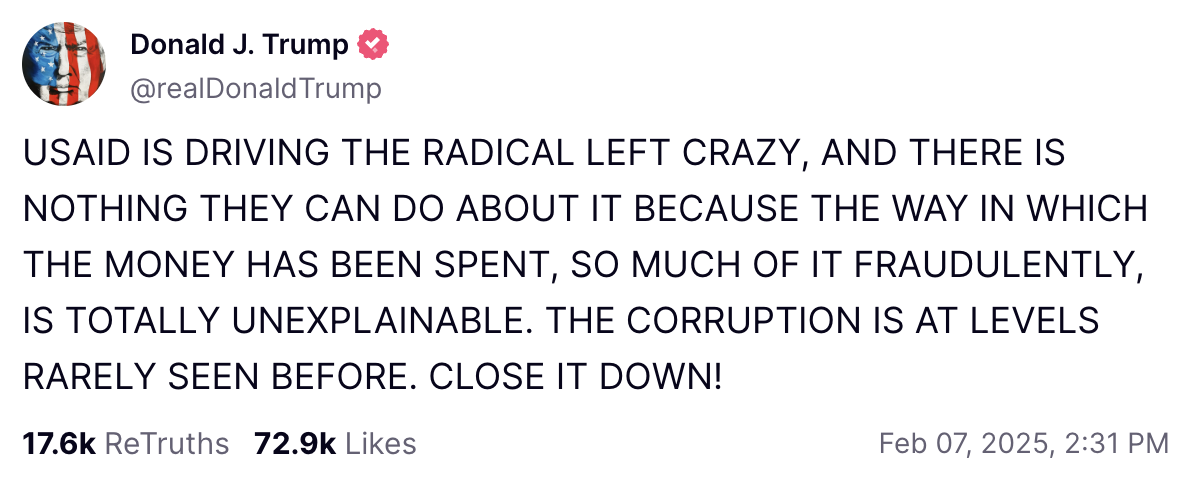 Donald Trump post on Truth Social: "USAID IS DRIVING THE RADICAL LEFT CRAZY, AND THERE IS NOTHING THEY CAN DO ABOUT IT BECAUSE THE WAY IN WHICH THE MONEY HAS BEEN SPENT, SO MUCH OF IT FRAUDULENTLY, IS TOTALLY UNEXPLAINABLE. THE CORRUPTION IS AT LEVELS RARELY SEEN BEFORE. CLOSE IT DOWN!"